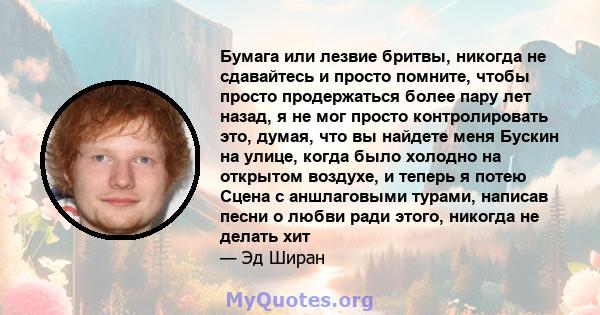 Бумага или лезвие бритвы, никогда не сдавайтесь и просто помните, чтобы просто продержаться более пару лет назад, я не мог просто контролировать это, думая, что вы найдете меня Бускин на улице, когда было холодно на