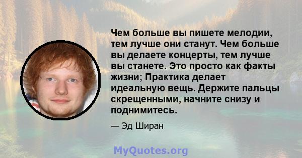 Чем больше вы пишете мелодии, тем лучше они станут. Чем больше вы делаете концерты, тем лучше вы станете. Это просто как факты жизни; Практика делает идеальную вещь. Держите пальцы скрещенными, начните снизу и