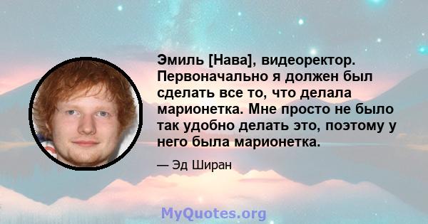 Эмиль [Нава], видеоректор. Первоначально я должен был сделать все то, что делала марионетка. Мне просто не было так удобно делать это, поэтому у него была марионетка.