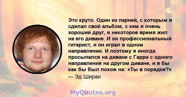 Это круто. Один из парней, с которым я сделал свой альбом, с кем я очень хороший друг, я некоторое время жил на его диване. И он профессиональный гитарист, и он играл в одном направлении. И поэтому я иногда просыпался