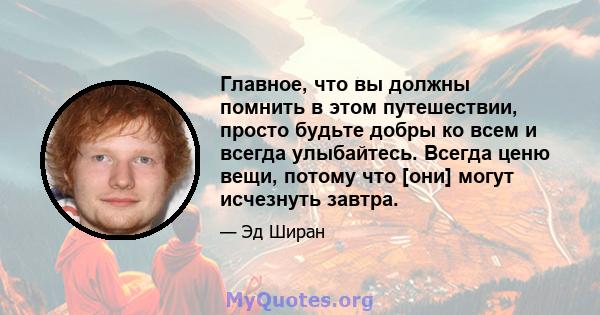 Главное, что вы должны помнить в этом путешествии, просто будьте добры ко всем и всегда улыбайтесь. Всегда ценю вещи, потому что [они] могут исчезнуть завтра.