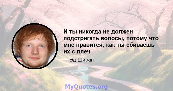 И ты никогда не должен подстригать волосы, потому что мне нравится, как ты сбиваешь их с плеч