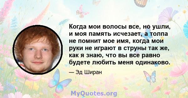 Когда мои волосы все, но ушли, и моя память исчезает, а толпа не помнит мое имя, когда мои руки не играют в струны так же, как я знаю, что вы все равно будете любить меня одинаково.