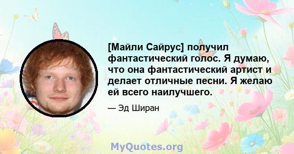 [Майли Сайрус] получил фантастический голос. Я думаю, что она фантастический артист и делает отличные песни. Я желаю ей всего наилучшего.