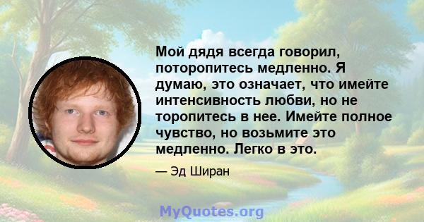 Мой дядя всегда говорил, поторопитесь медленно. Я думаю, это означает, что имейте интенсивность любви, но не торопитесь в нее. Имейте полное чувство, но возьмите это медленно. Легко в это.