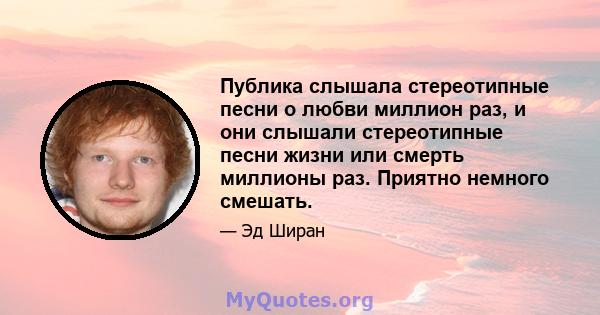 Публика слышала стереотипные песни о любви миллион раз, и они слышали стереотипные песни жизни или смерть миллионы раз. Приятно немного смешать.