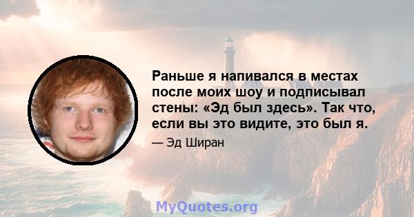 Раньше я напивался в местах после моих шоу и подписывал стены: «Эд был здесь». Так что, если вы это видите, это был я.