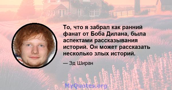 То, что я забрал как ранний фанат от Боба Дилана, была аспектами рассказывания историй. Он может рассказать несколько злых историй.