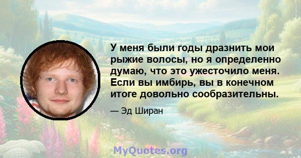 У меня были годы дразнить мои рыжие волосы, но я определенно думаю, что это ужесточило меня. Если вы имбирь, вы в конечном итоге довольно сообразительны.