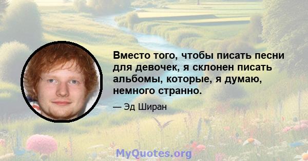 Вместо того, чтобы писать песни для девочек, я склонен писать альбомы, которые, я думаю, немного странно.