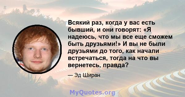 Всякий раз, когда у вас есть бывший, и они говорят: «Я надеюсь, что мы все еще сможем быть друзьями!» И вы не были друзьями до того, как начали встречаться, тогда на что вы вернетесь, правда?