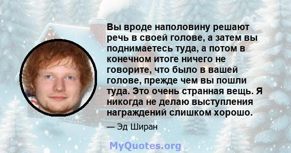 Вы вроде наполовину решают речь в своей голове, а затем вы поднимаетесь туда, а потом в конечном итоге ничего не говорите, что было в вашей голове, прежде чем вы пошли туда. Это очень странная вещь. Я никогда не делаю