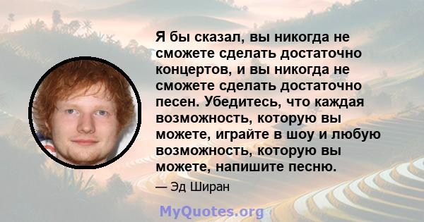 Я бы сказал, вы никогда не сможете сделать достаточно концертов, и вы никогда не сможете сделать достаточно песен. Убедитесь, что каждая возможность, которую вы можете, играйте в шоу и любую возможность, которую вы