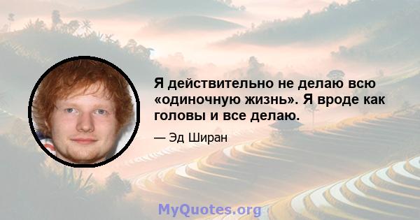 Я действительно не делаю всю «одиночную жизнь». Я вроде как головы и все делаю.