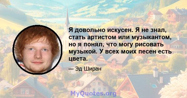 Я довольно искусен. Я не знал, стать артистом или музыкантом, но я понял, что могу рисовать музыкой. У всех моих песен есть цвета.