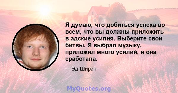 Я думаю, что добиться успеха во всем, что вы должны приложить в адские усилия. Выберите свои битвы. Я выбрал музыку, приложил много усилий, и она сработала.