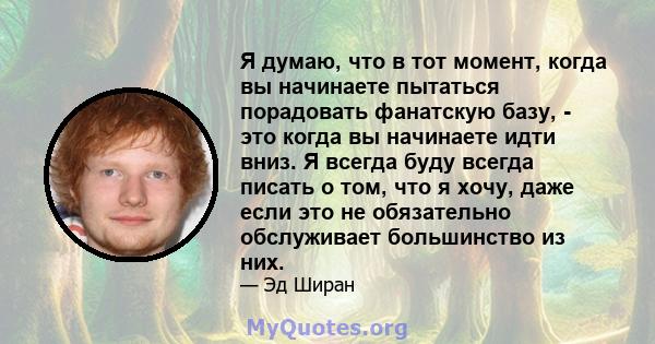 Я думаю, что в тот момент, когда вы начинаете пытаться порадовать фанатскую базу, - это когда вы начинаете идти вниз. Я всегда буду всегда писать о том, что я хочу, даже если это не обязательно обслуживает большинство