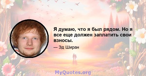 Я думаю, что я был рядом. Но я все еще должен заплатить свои взносы.