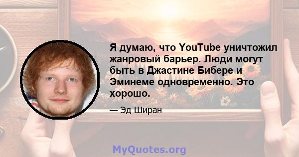 Я думаю, что YouTube уничтожил жанровый барьер. Люди могут быть в Джастине Бибере и Эминеме одновременно. Это хорошо.