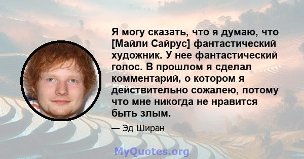 Я могу сказать, что я думаю, что [Майли Сайрус] фантастический художник. У нее фантастический голос. В прошлом я сделал комментарий, о котором я действительно сожалею, потому что мне никогда не нравится быть злым.