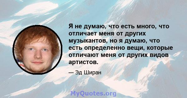 Я не думаю, что есть много, что отличает меня от других музыкантов, но я думаю, что есть определенно вещи, которые отличают меня от других видов артистов.