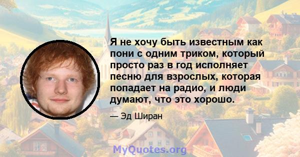 Я не хочу быть известным как пони с одним триком, который просто раз в год исполняет песню для взрослых, которая попадает на радио, и люди думают, что это хорошо.