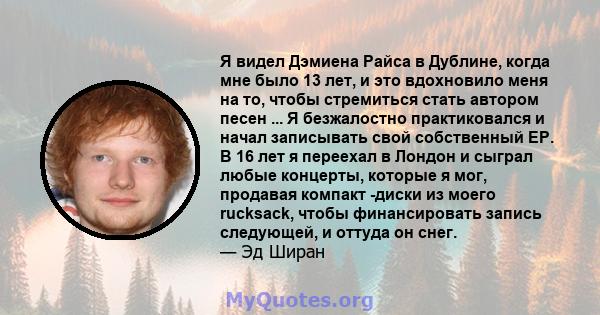 Я видел Дэмиена Райса в Дублине, когда мне было 13 лет, и это вдохновило меня на то, чтобы стремиться стать автором песен ... Я безжалостно практиковался и начал записывать свой собственный EP. В 16 лет я переехал в