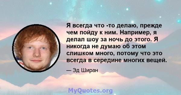 Я всегда что -то делаю, прежде чем пойду к ним. Например, я делал шоу за ночь до этого. Я никогда не думаю об этом слишком много, потому что это всегда в середине многих вещей.