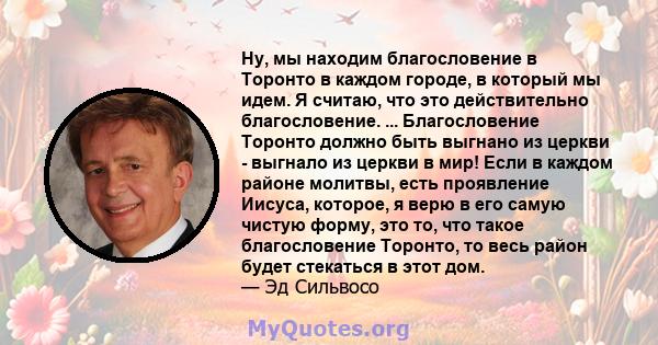 Ну, мы находим благословение в Торонто в каждом городе, в который мы идем. Я считаю, что это действительно благословение. ... Благословение Торонто должно быть выгнано из церкви - выгнало из церкви в мир! Если в каждом