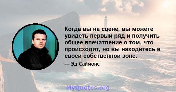 Когда вы на сцене, вы можете увидеть первый ряд и получить общее впечатление о том, что происходит, но вы находитесь в своей собственной зоне.