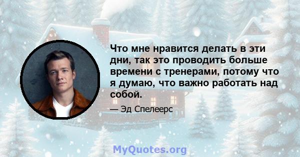 Что мне нравится делать в эти дни, так это проводить больше времени с тренерами, потому что я думаю, что важно работать над собой.