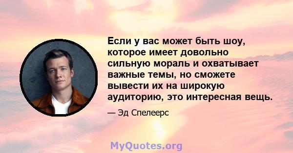 Если у вас может быть шоу, которое имеет довольно сильную мораль и охватывает важные темы, но сможете вывести их на широкую аудиторию, это интересная вещь.