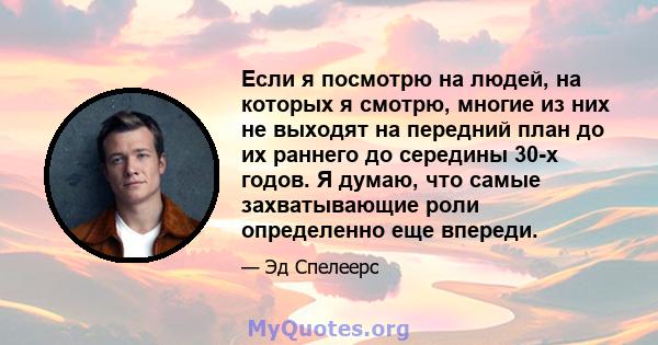 Если я посмотрю на людей, на которых я смотрю, многие из них не выходят на передний план до их раннего до середины 30-х годов. Я думаю, что самые захватывающие роли определенно еще впереди.