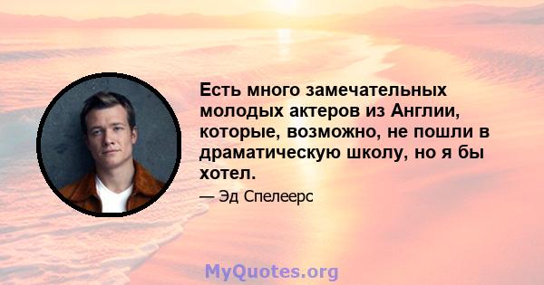 Есть много замечательных молодых актеров из Англии, которые, возможно, не пошли в драматическую школу, но я бы хотел.