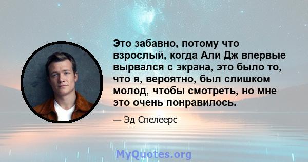 Это забавно, потому что взрослый, когда Али Дж впервые вырвался с экрана, это было то, что я, вероятно, был слишком молод, чтобы смотреть, но мне это очень понравилось.