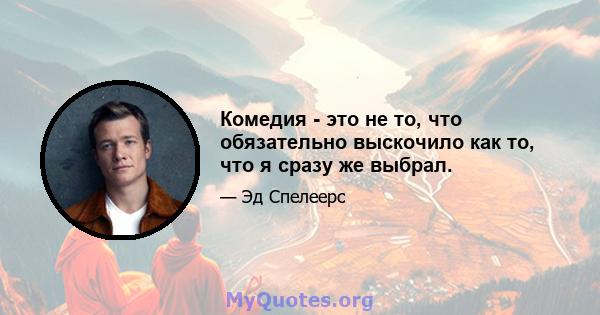 Комедия - это не то, что обязательно выскочило как то, что я сразу же выбрал.