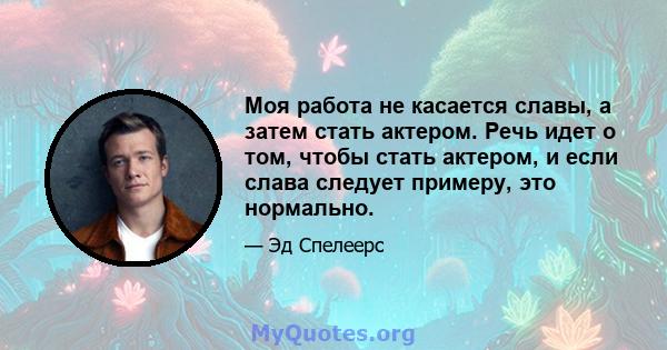 Моя работа не касается славы, а затем стать актером. Речь идет о том, чтобы стать актером, и если слава следует примеру, это нормально.