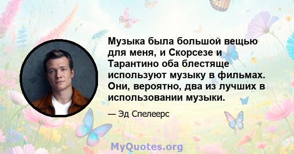 Музыка была большой вещью для меня, и Скорсезе и Тарантино оба блестяще используют музыку в фильмах. Они, вероятно, два из лучших в использовании музыки.