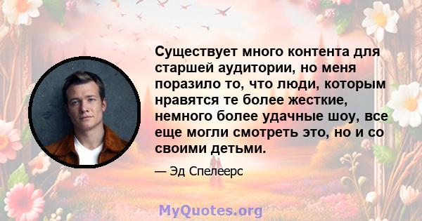 Существует много контента для старшей аудитории, но меня поразило то, что люди, которым нравятся те более жесткие, немного более удачные шоу, все еще могли смотреть это, но и со своими детьми.