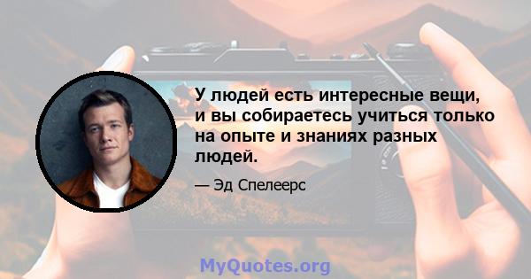 У людей есть интересные вещи, и вы собираетесь учиться только на опыте и знаниях разных людей.