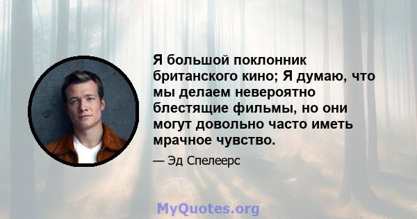 Я большой поклонник британского кино; Я думаю, что мы делаем невероятно блестящие фильмы, но они могут довольно часто иметь мрачное чувство.