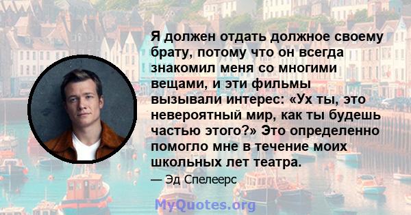 Я должен отдать должное своему брату, потому что он всегда знакомил меня со многими вещами, и эти фильмы вызывали интерес: «Ух ты, это невероятный мир, как ты будешь частью этого?» Это определенно помогло мне в течение