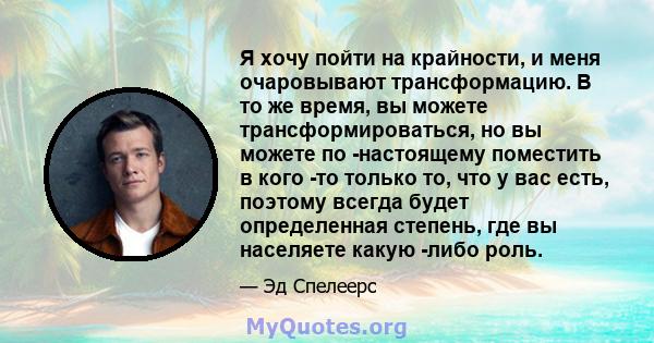 Я хочу пойти на крайности, и меня очаровывают трансформацию. В то же время, вы можете трансформироваться, но вы можете по -настоящему поместить в кого -то только то, что у вас есть, поэтому всегда будет определенная