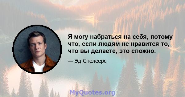 Я могу набраться на себя, потому что, если людям не нравится то, что вы делаете, это сложно.