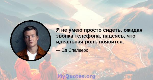 Я не умею просто сидеть, ожидая звонка телефона, надеясь, что идеальная роль появится.