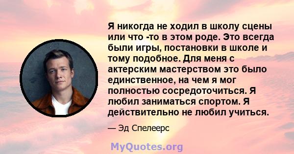 Я никогда не ходил в школу сцены или что -то в этом роде. Это всегда были игры, постановки в школе и тому подобное. Для меня с актерским мастерством это было единственное, на чем я мог полностью сосредоточиться. Я любил 