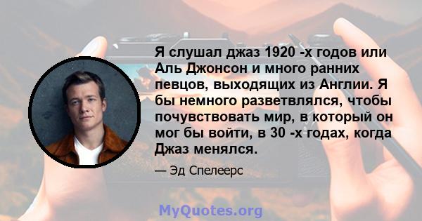 Я слушал джаз 1920 -х годов или Аль Джонсон и много ранних певцов, выходящих из Англии. Я бы немного разветвлялся, чтобы почувствовать мир, в который он мог бы войти, в 30 -х годах, когда Джаз менялся.