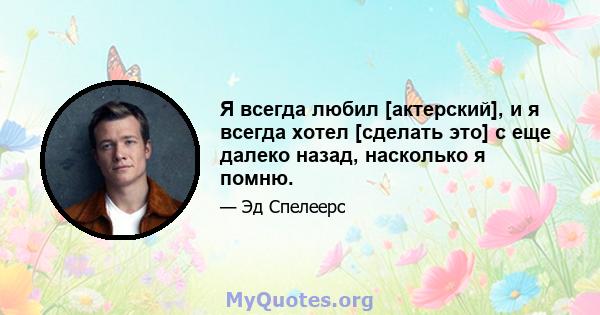 Я всегда любил [актерский], и я всегда хотел [сделать это] с еще далеко назад, насколько я помню.