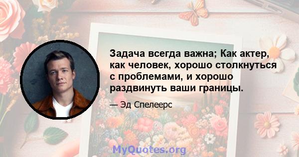 Задача всегда важна; Как актер, как человек, хорошо столкнуться с проблемами, и хорошо раздвинуть ваши границы.