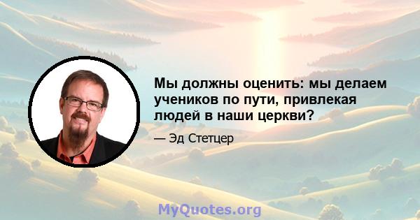 Мы должны оценить: мы делаем учеников по пути, привлекая людей в наши церкви?